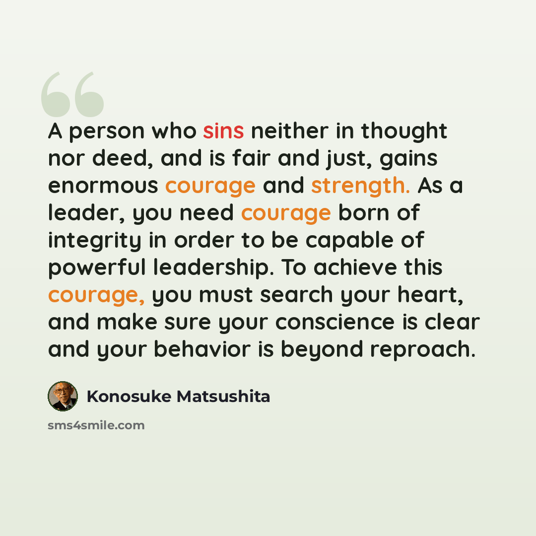 “A person who sins neither in thought nor deed, and is fair and just, gains enormous courage and strength. As a leader, you need courage born of integrity in order to be capable of powerful leadership. To achieve this courage, you must search your heart, and make sure your conscience is clear and…” quote by Konosuke Matsushita