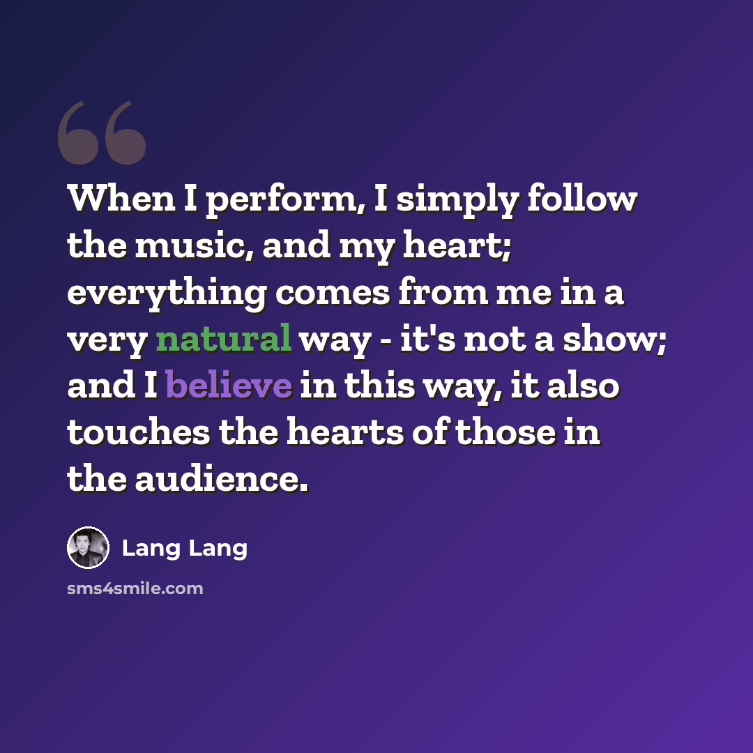 “When I perform, I simply follow the music, and my heart; everything comes from me in a very natural way - it's not a show; and I believe in this way, it also touches the hearts of those in the audience.” quote by Lang Lang