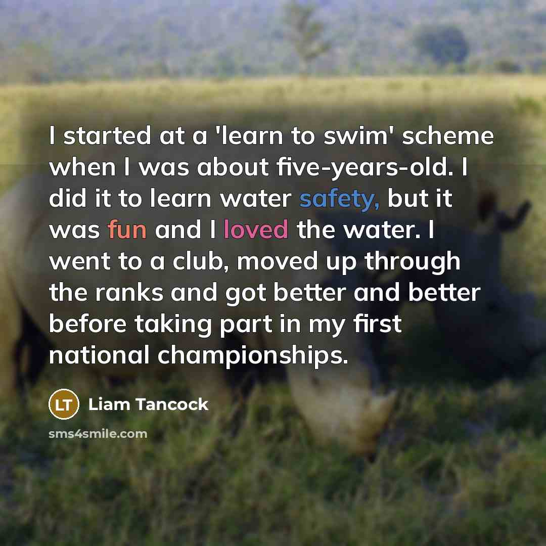 “I started at a 'learn to swim' scheme when I was about five-years-old. I did it to learn water safety, but it was fun and I loved the water. I went to a club, moved up through the ranks and got better and better before taking part in my first national championships.” quote by Liam Tancock