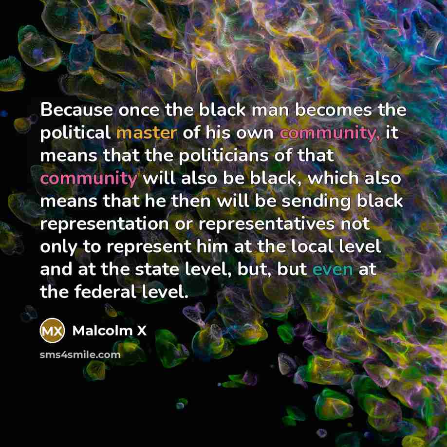 “Because once the black man becomes the political master of his own community, it means that the politicians of that community will also be black, which also means that he then will be sending black representation or representatives not only to represent him at the local level and at the state…” quote by Malcolm X