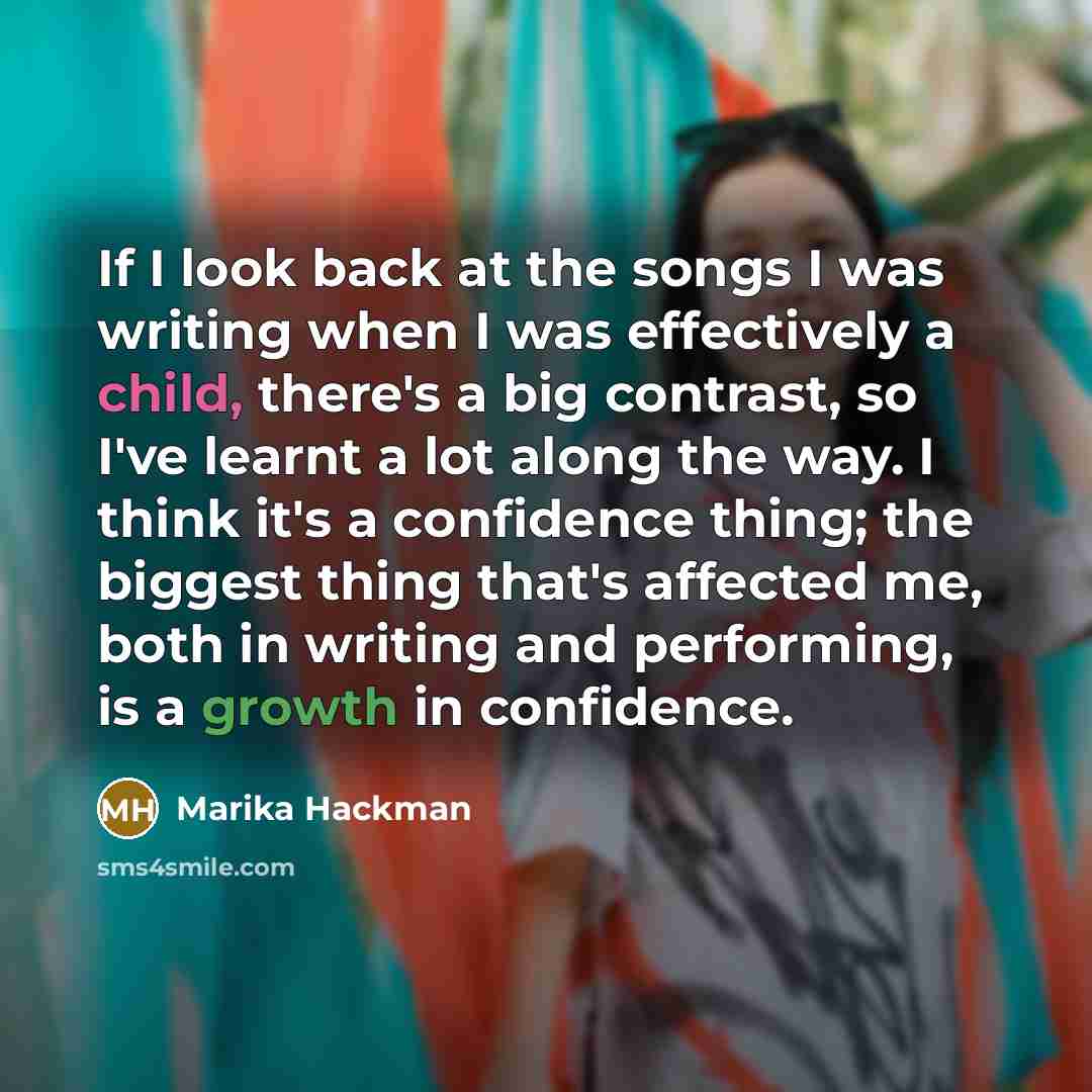 “If I look back at the songs I was writing when I was effectively a child, there's a big contrast, so I've learnt a lot along the way. I think it's a confidence thing; the biggest thing that's affected me, both in writing and performing, is a growth in confidence.” quote by Marika Hackman