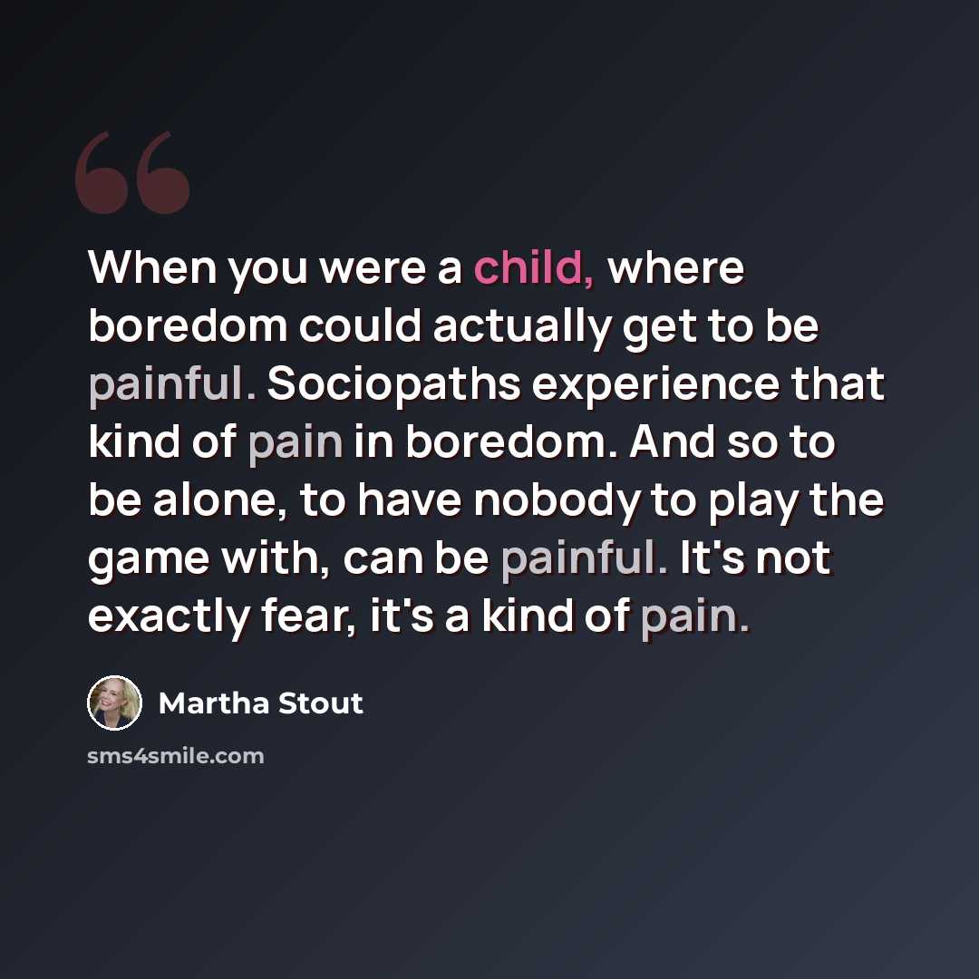 “When you were a child, where boredom could actually get to be painful. Sociopaths experience that kind of pain in boredom. And so to be alone, to have nobody to play the game with, can be painful. It's not exactly fear, it's a kind of pain.” quote by Martha Stout