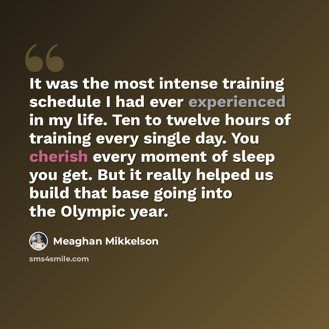 “It was the most intense training schedule I had ever experienced in my life. Ten to twelve hours of training every single day. You cherish every moment of sleep you get. But it really helped us build that base going into the Olympic year.” quote by Meaghan Mikkelson