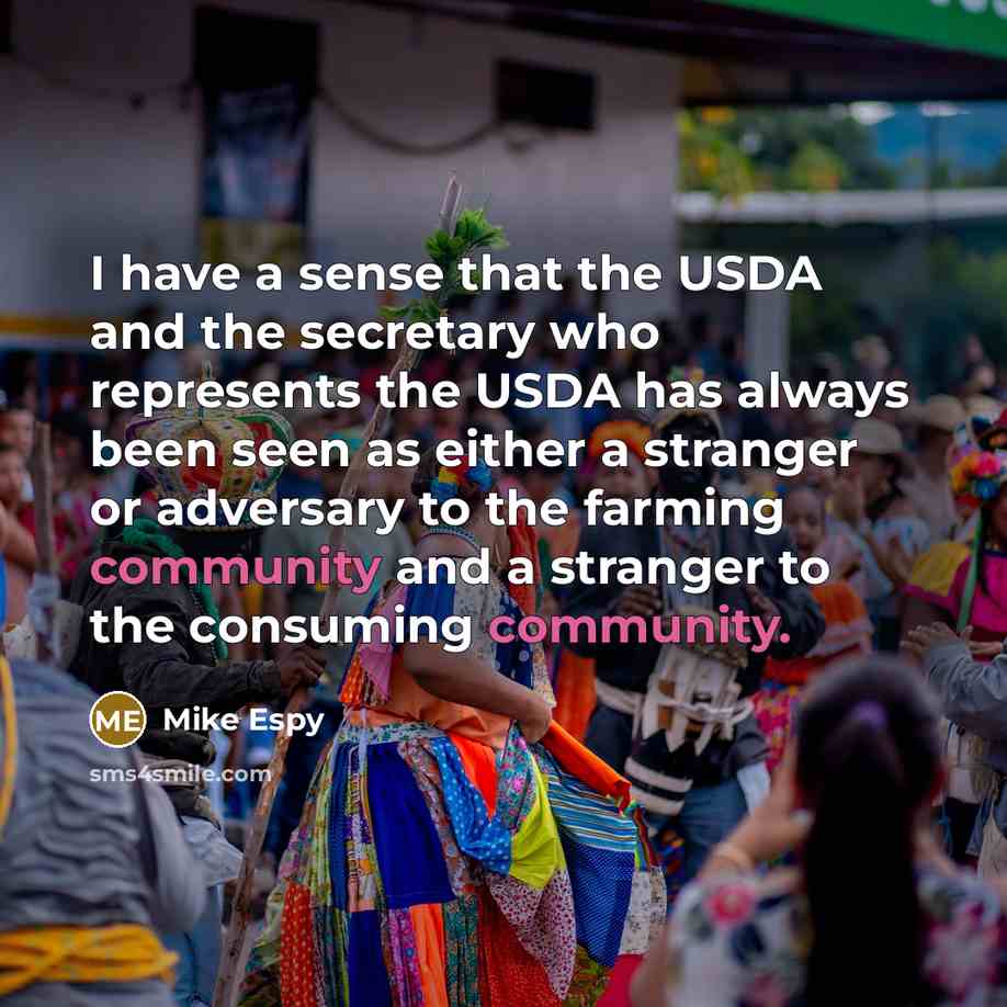 “I have a sense that the USDA and the secretary who represents the USDA has always been seen as either a stranger or adversary to the farming community and a stranger to the consuming community.” quote by Mike Espy