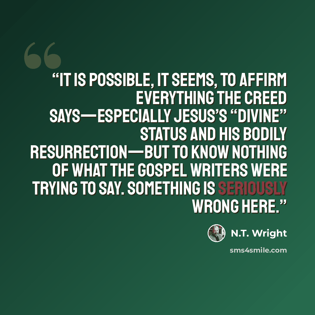 “It is possible, it seems, to affirm everything the creed says—especially Jesus’s “divine” status and his bodily resurrection—but to know nothing of what the gospel writers were trying to say. Something is seriously wrong here.” quote by N.T. Wright