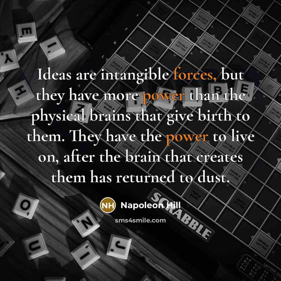 “Ideas are intangible forces, but they have more power than the physical brains that give birth to them. They have the power to live on, after the brain that creates them has returned to dust.” quote by Napoleon Hill