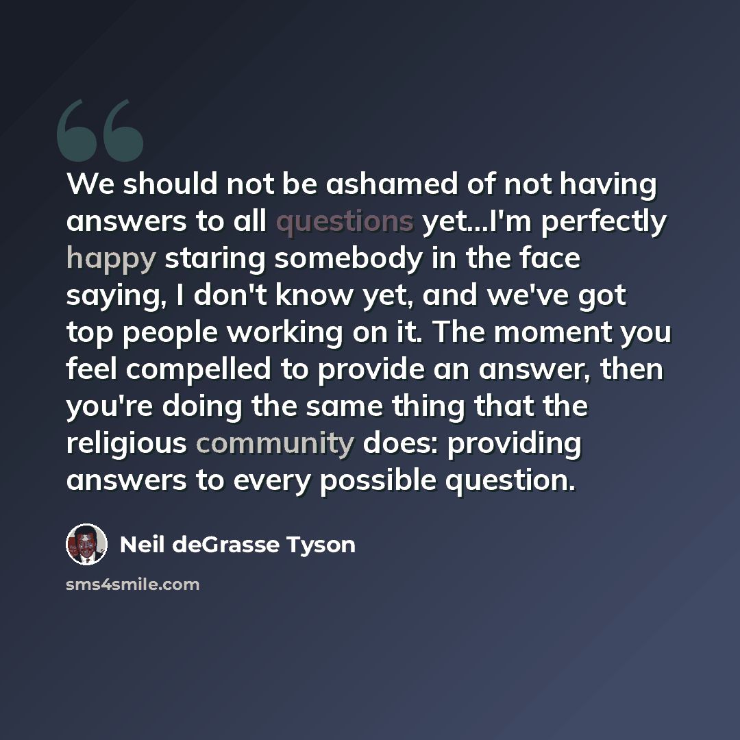 “We should not be ashamed of not having answers to all questions yet...I'm perfectly happy staring somebody in the face saying, I don't know yet, and we've got top people working on it. The moment you feel compelled to provide an answer, then you're doing the same thing that the religious community…” quote by Neil deGrasse Tyson