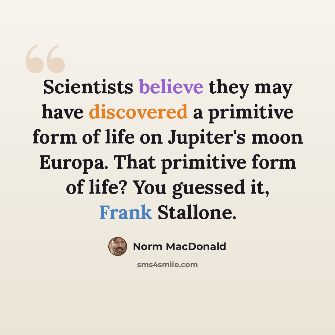 “Scientists believe they may have discovered a primitive form of life on Jupiter's moon Europa. That primitive form of life? You guessed it, Frank Stallone.” quote by Norm MacDonald