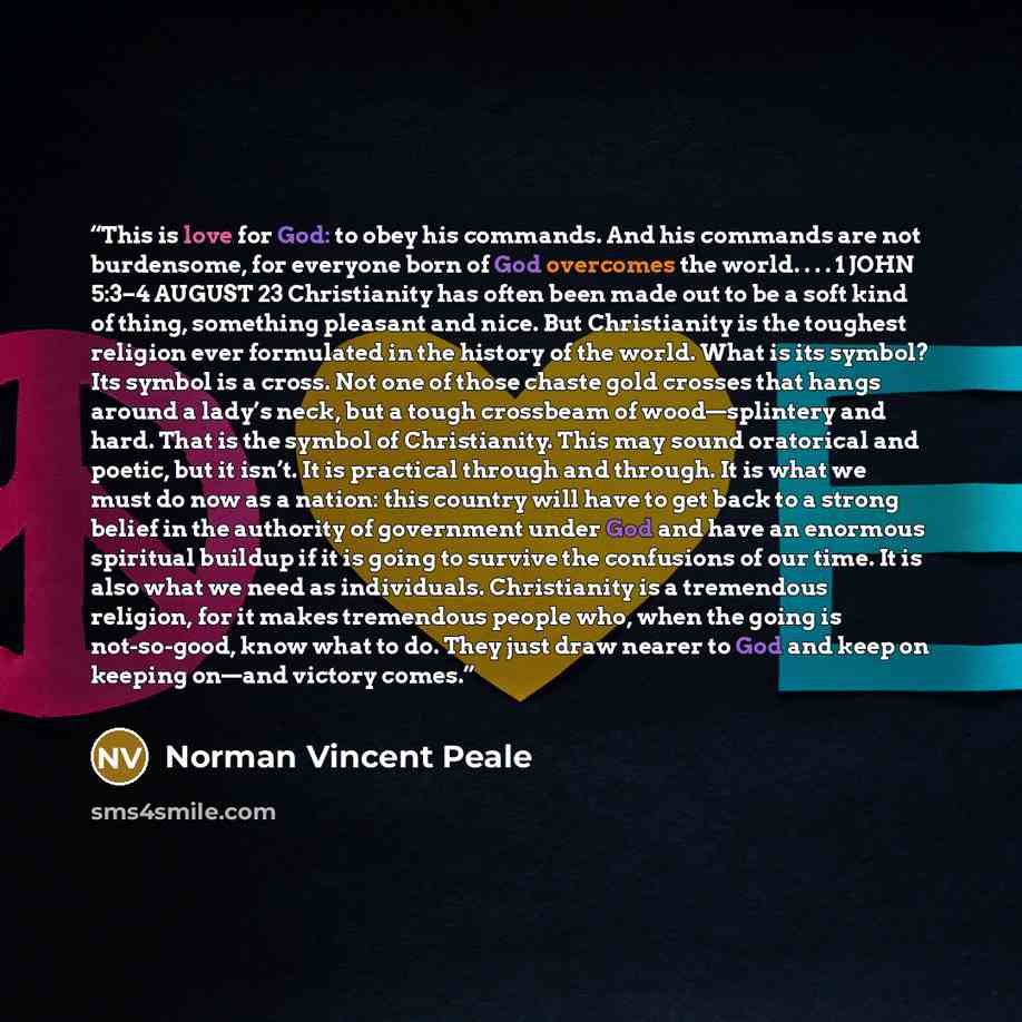 “This is love for God: to obey his commands. And his commands are not burdensome, for everyone born of God overcomes the world. . . . 1 JOHN 5:3–4 AUGUST 23 Christianity has often been made out to be a soft kind of thing, something pleasant and nice. But Christianity is the toughest religion ever…” quote by Norman Vincent Peale