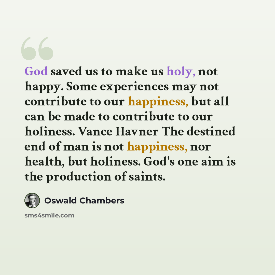 “God saved us to make us holy, not happy. Some experiences may not contribute to our happiness, but all can be made to contribute to our holiness. Vance Havner The destined end of man is not happiness, nor health, but holiness. God's one aim is the production of saints.” quote by Oswald Chambers