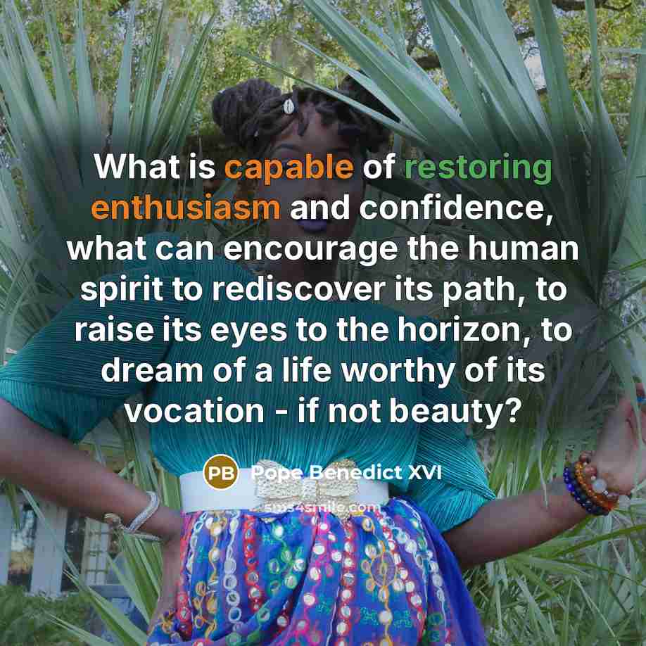 “What is capable of restoring enthusiasm and confidence, what can encourage the human spirit to rediscover its path, to raise its eyes to the horizon, to dream of a life worthy of its vocation - if not beauty?” quote by Pope Benedict XVI