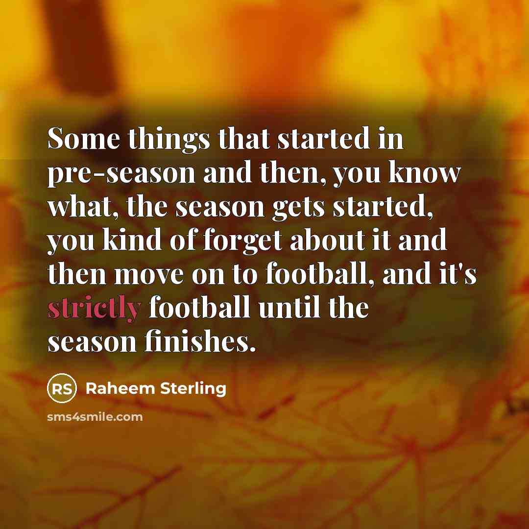 “Some things that started in pre-season and then, you know what, the season gets started, you kind of forget about it and then move on to football, and it's strictly football until the season finishes.” quote by Raheem Sterling