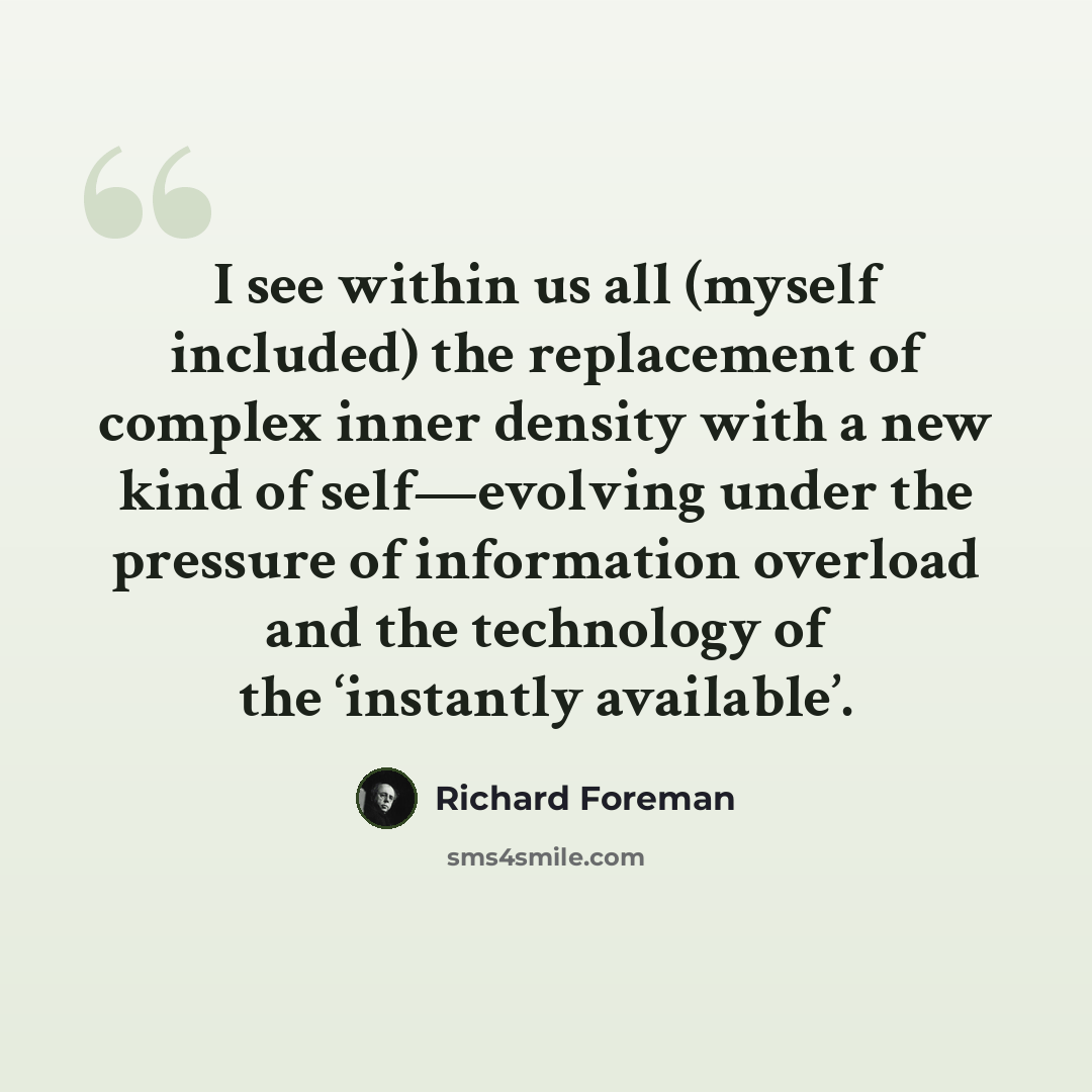 “I see within us all (myself included) the replacement of complex inner density with a new kind of self—evolving under the pressure of information overload and the technology of the ‘instantly available’.” quote by Richard Foreman