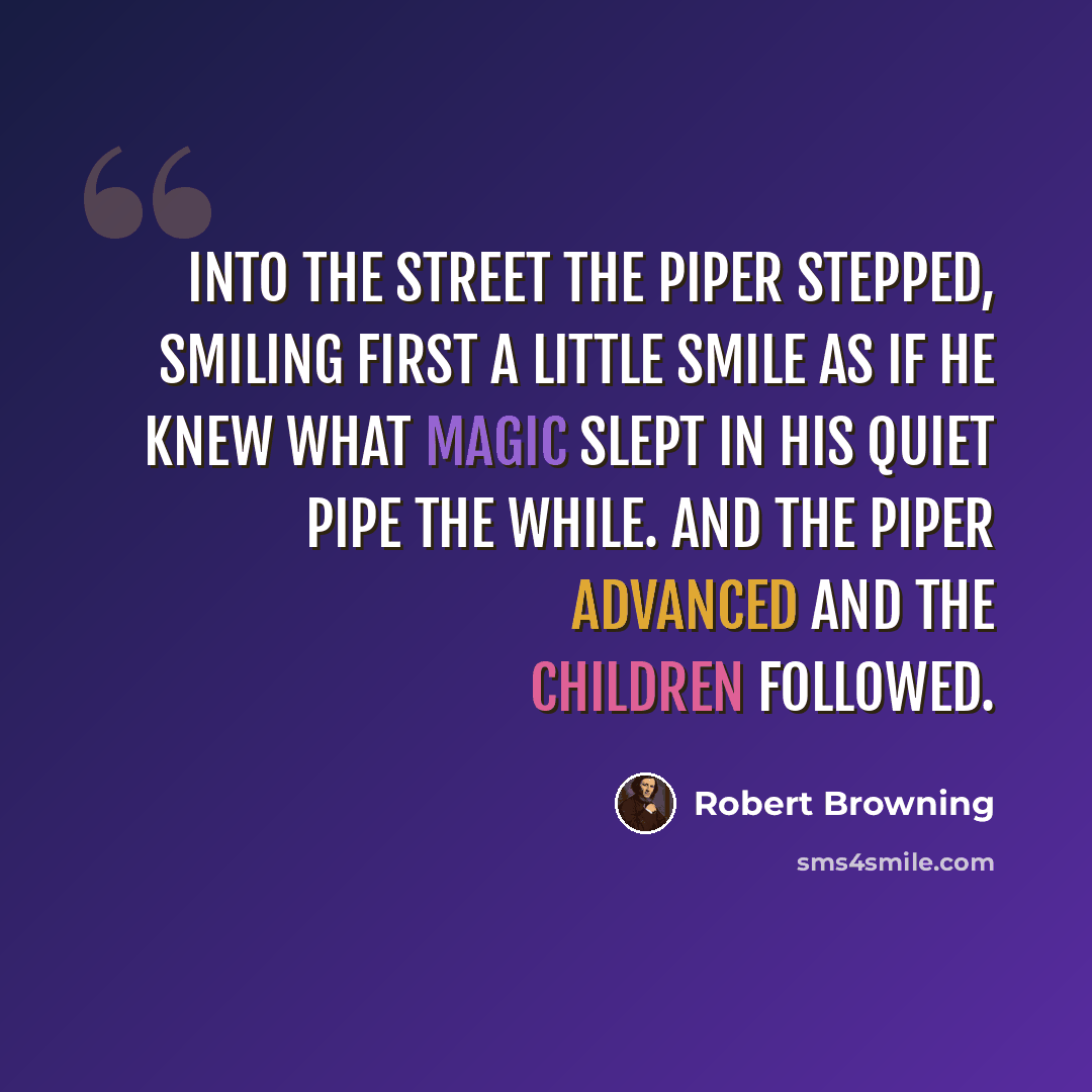 “Into the street the piper stepped, Smiling first a little smile As if he knew what magic slept In his quiet pipe the while. And the piper advanced And the children followed.” quote by Robert Browning
