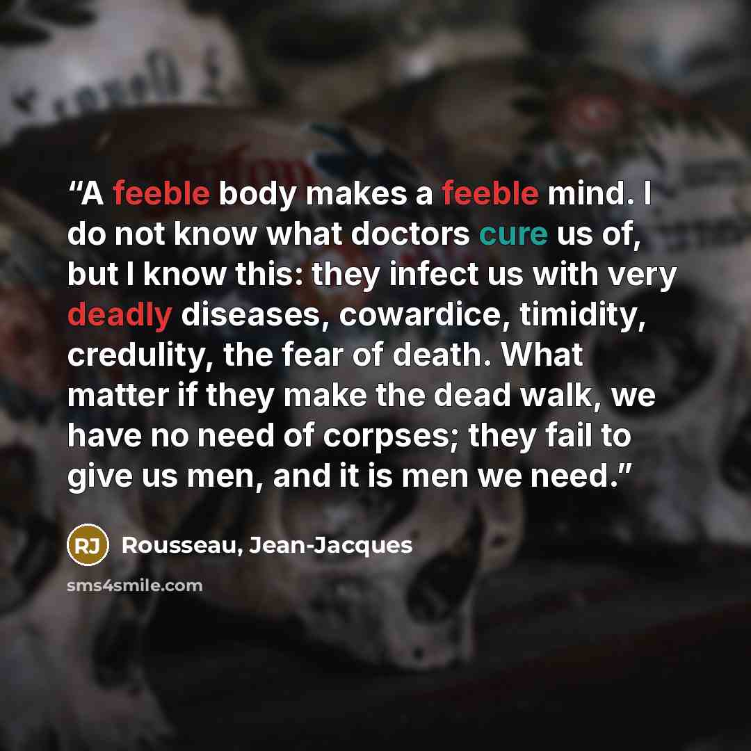 “A feeble body makes a feeble mind. I do not know what doctors cure us of, but I know this: they infect us with very deadly diseases, cowardice, timidity, credulity, the fear of death. What matter if they make the dead walk, we have no need of corpses; they fail to give us men, and it is men we need.” quote by Rousseau, Jean-Jacques