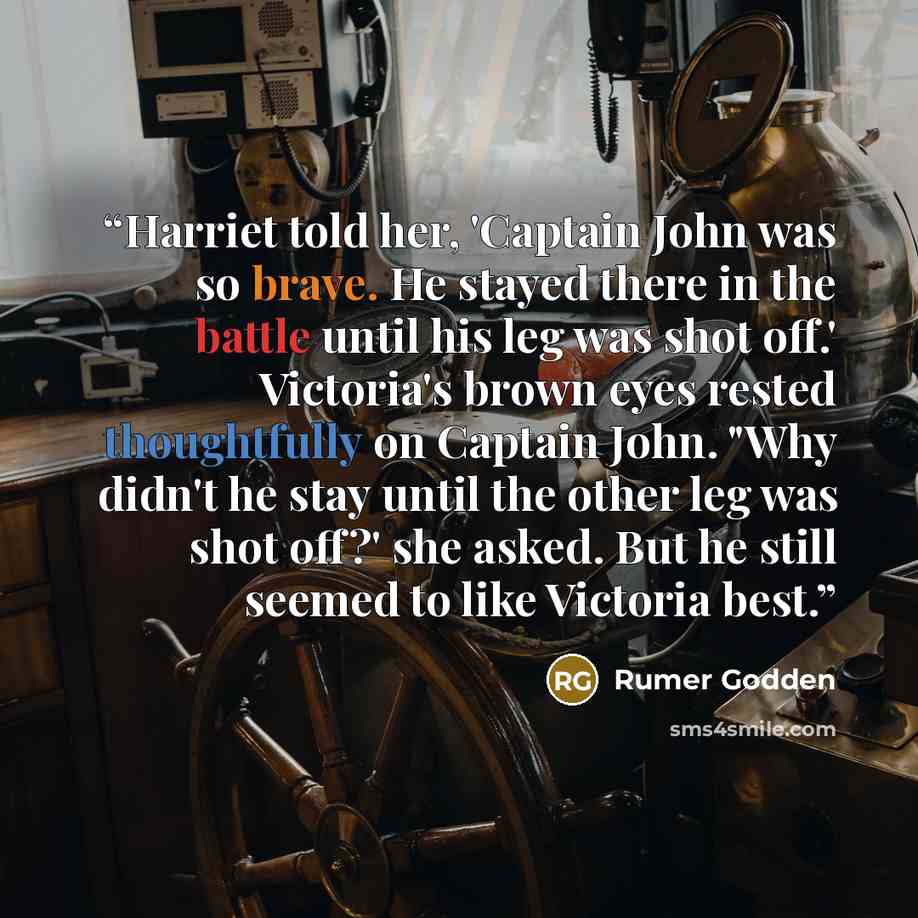 “Harriet told her, 'Captain John was so brave. He stayed there in the battle until his leg was shot off.' Victoria's brown eyes rested thoughtfully on Captain John. "Why didn't he stay until the other leg was shot off?' she asked. But he still seemed to like Victoria best.” quote by Rumer Godden