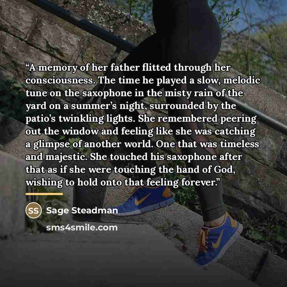“A memory of her father flitted through her consciousness. The time he played a slow, melodic tune on the saxophone in the misty rain of the yard on a summer’s night, surrounded by the patio’s twinkling lights. She remembered peering out the window and feeling like she was catching a glimpse of…” quote by Sage Steadman