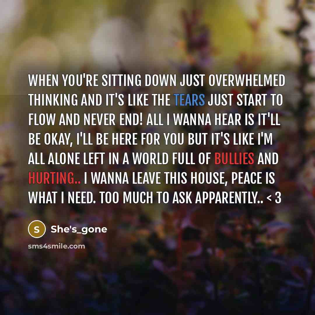 “When you're sitting down just overwhelmed thinking and it's like the tears just start to flow and never end! All I wanna hear is it'll be okay, I'll be here for you but it's like I'm all alone left in a world full of bullies and hurting.. I wanna leave this house, peace is what I need. too much to…” quote by She's_gone