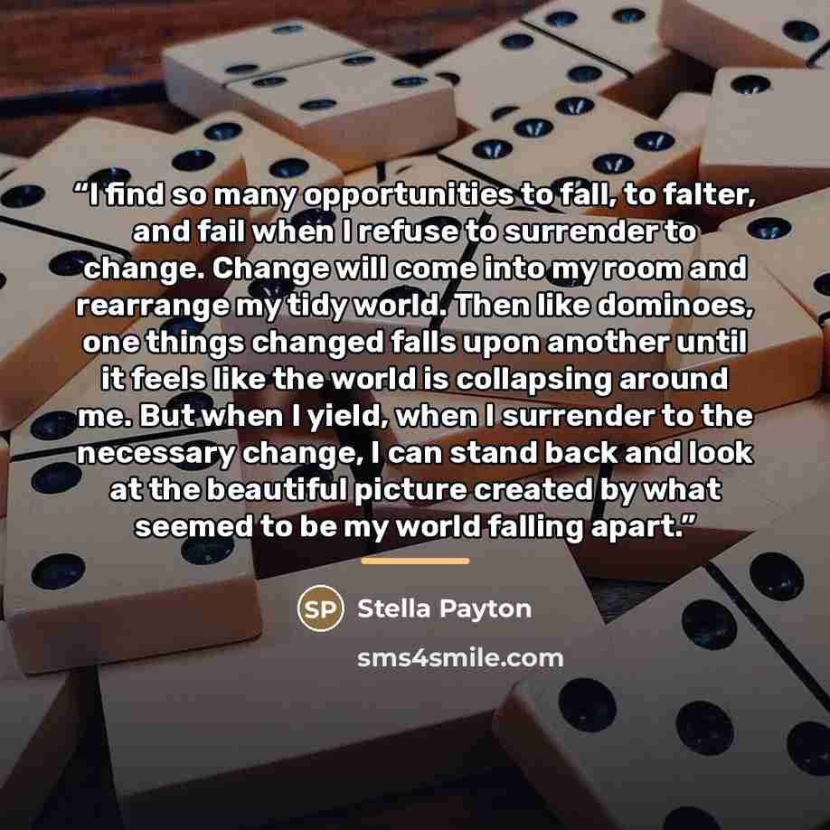 “I find so many opportunities to fall, to falter, and fail when I refuse to surrender to change. Change will come into my room and rearrange my tidy world. Then like dominoes, one things changed falls upon another until it feels like the world is collapsing around me. But when I yield, when I…” quote by Stella Payton