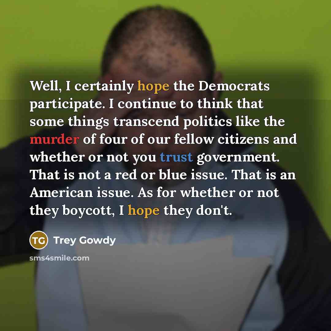 “Well, I certainly hope the Democrats participate. I continue to think that some things transcend politics like the murder of four of our fellow citizens and whether or not you trust government. That is not a red or blue issue. That is an American issue. As for whether or not they boycott, I hope…” quote by Trey Gowdy