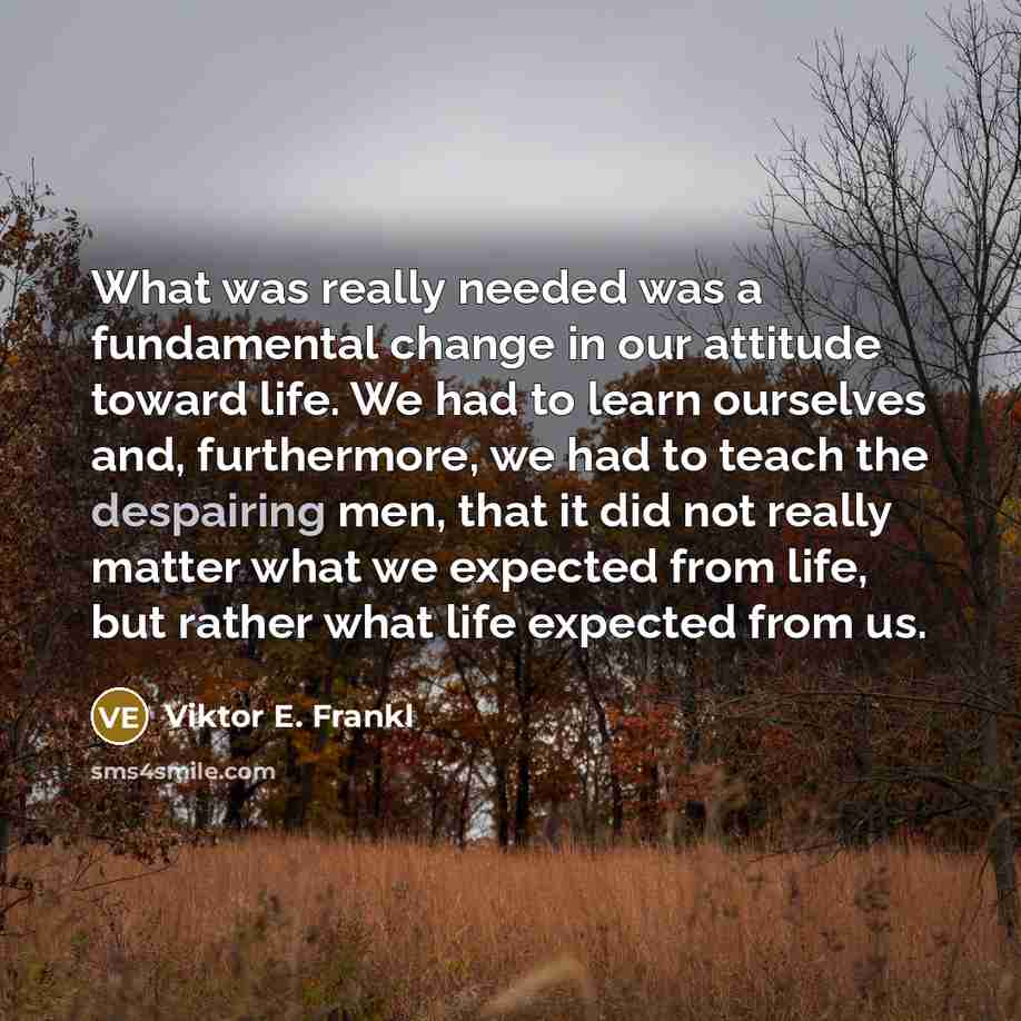 “What was really needed was a fundamental change in our attitude toward life. We had to learn ourselves and, furthermore, we had to teach the despairing men, that it did not really matter what we expected from life, but rather what life expected from us.” quote by Viktor E. Frankl