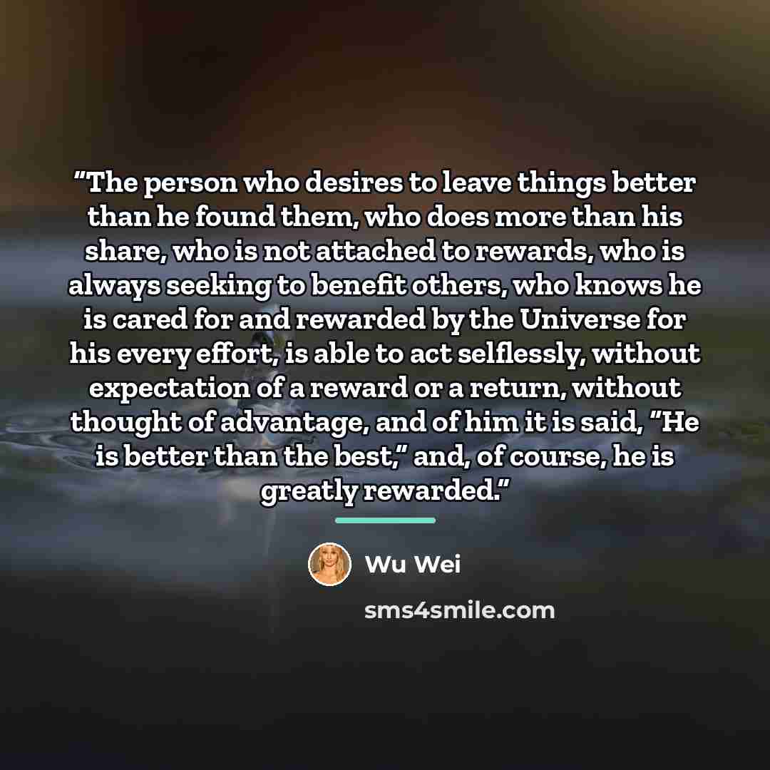 “The person who desires to leave things better than he found them, who does more than his share, who is not attached to rewards, who is always seeking to benefit others, who knows he is cared for and rewarded by the Universe for his every effort, is able to act selflessly, without expectation of a…” quote by Wu Wei