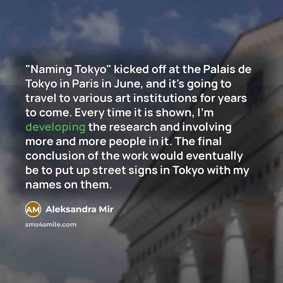 “"Naming Tokyo" kicked off at the Palais de Tokyo in Paris in June, and it's going to travel to various art institutions for years to come. Every time it is shown, I'm developing the research and involving more and more people in it. The final conclusion of the work would eventually be to put up…” quote by Aleksandra Mir