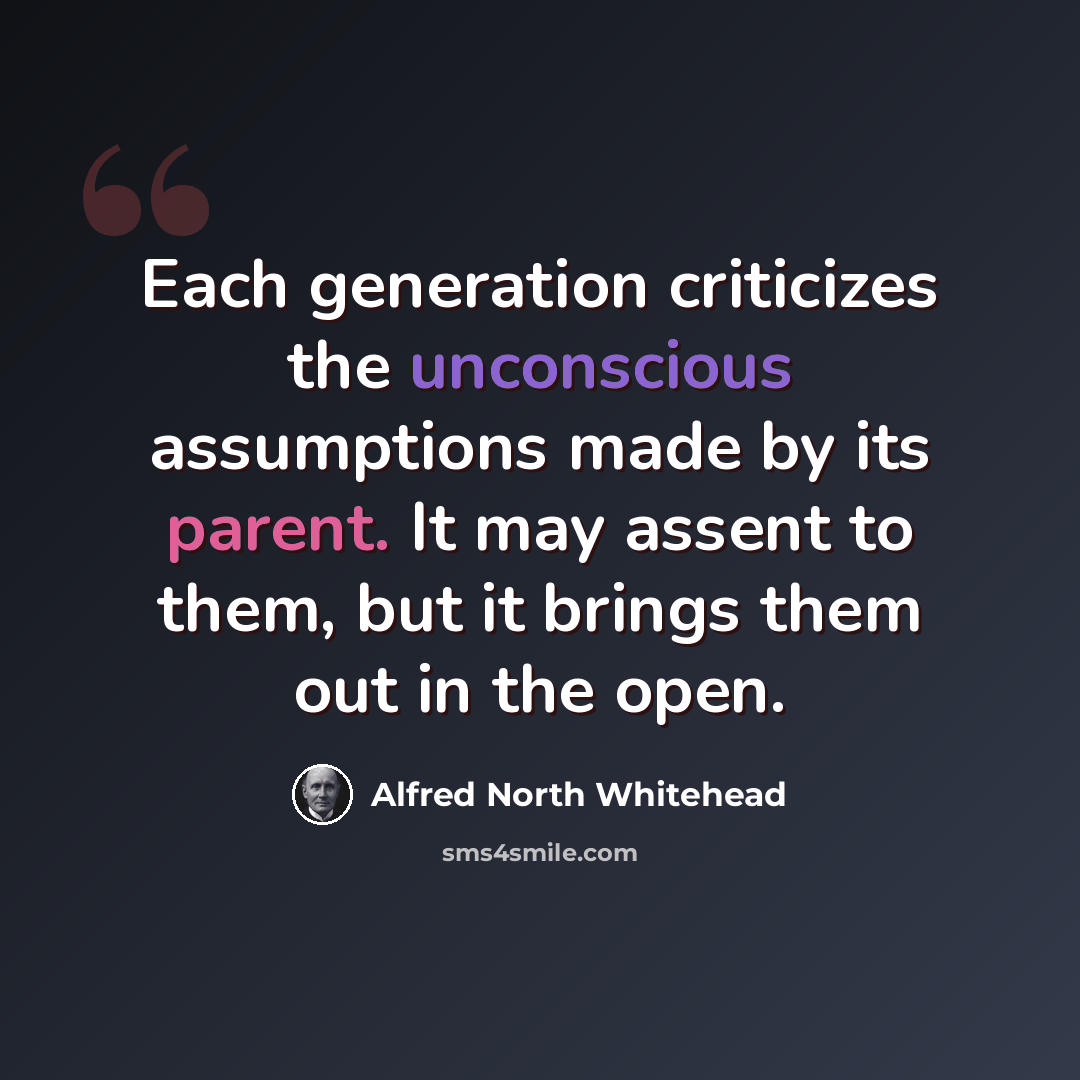 “Each generation criticizes the unconscious assumptions made by its parent. It may assent to them, but it brings them out in the open.” quote by Alfred North Whitehead