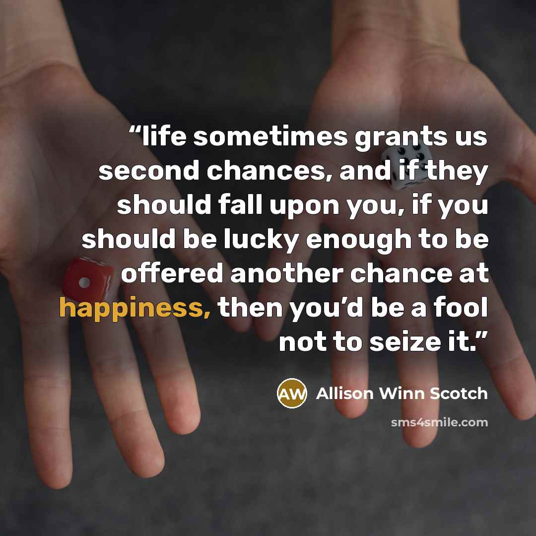 “life sometimes grants us second chances, and if they should fall upon you, if you should be lucky enough to be offered another chance at happiness, then you’d be a fool not to seize it.” quote by Allison Winn Scotch
