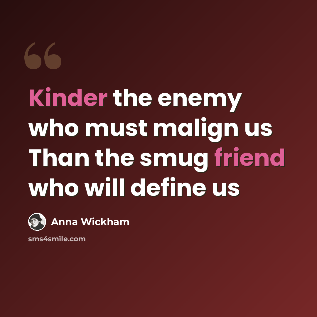“Kinder the enemy who must malign us Than the smug friend who will define us” quote by Anna Wickham