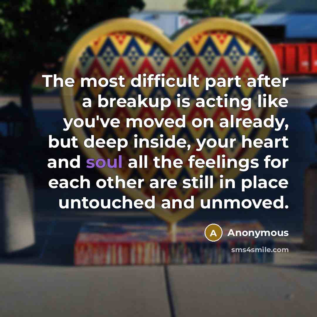 “The most difficult part after a breakup is acting like you've moved on already, but deep inside, your heart and soul all the feelings for each other are still in place untouched and unmoved.” quote by Anonymous