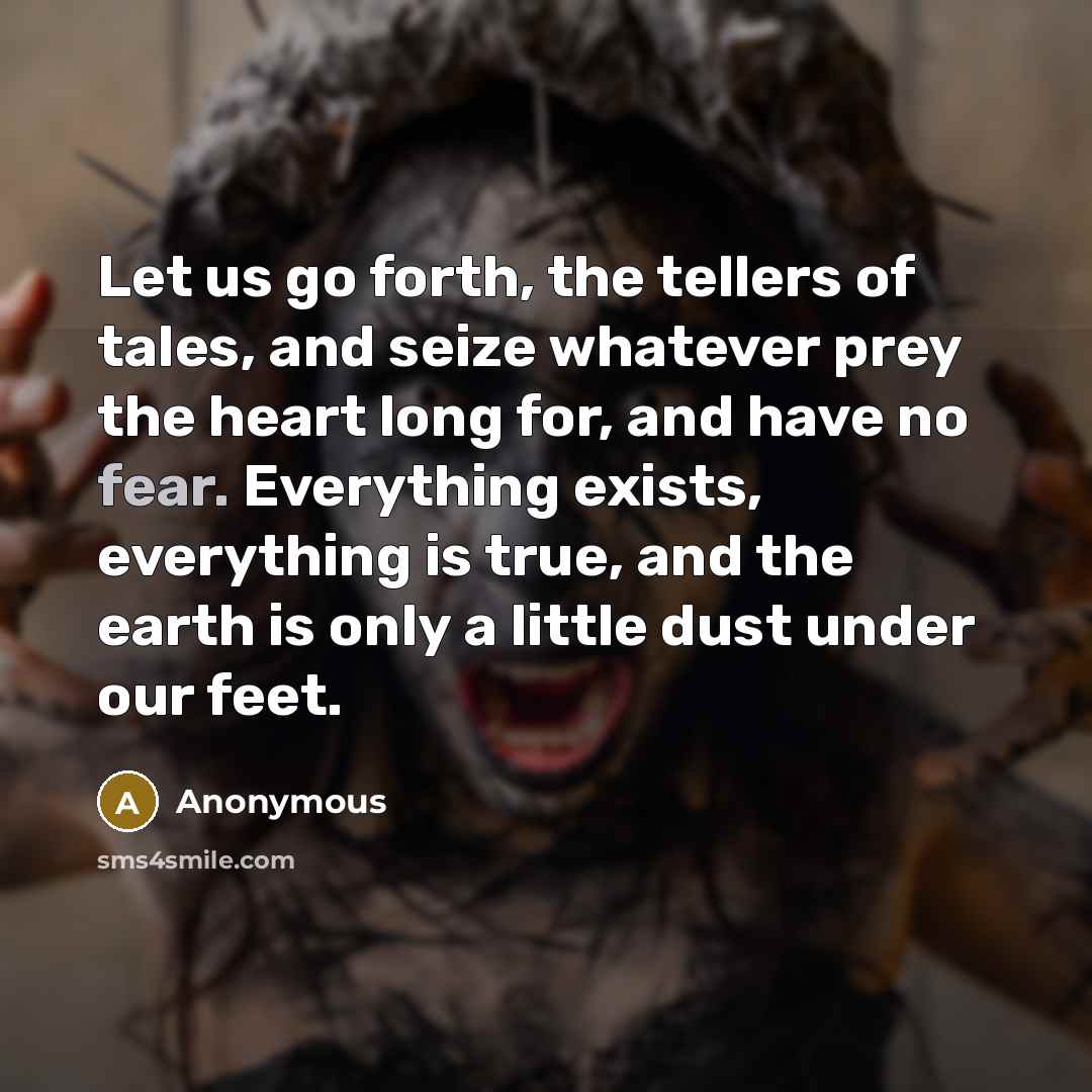 “Let us go forth, the tellers of tales, and seize whatever prey the heart long for, and have no fear. Everything exists, everything is true, and the earth is only a little dust under our feet.” quote by Anonymous
