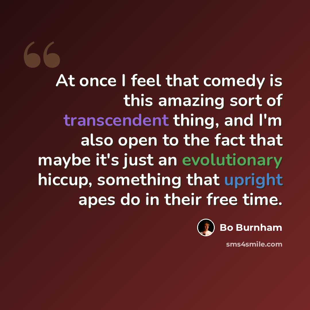 “At once I feel that comedy is this amazing sort of transcendent thing, and I'm also open to the fact that maybe it's just an evolutionary hiccup, something that upright apes do in their free time.” quote by Bo Burnham