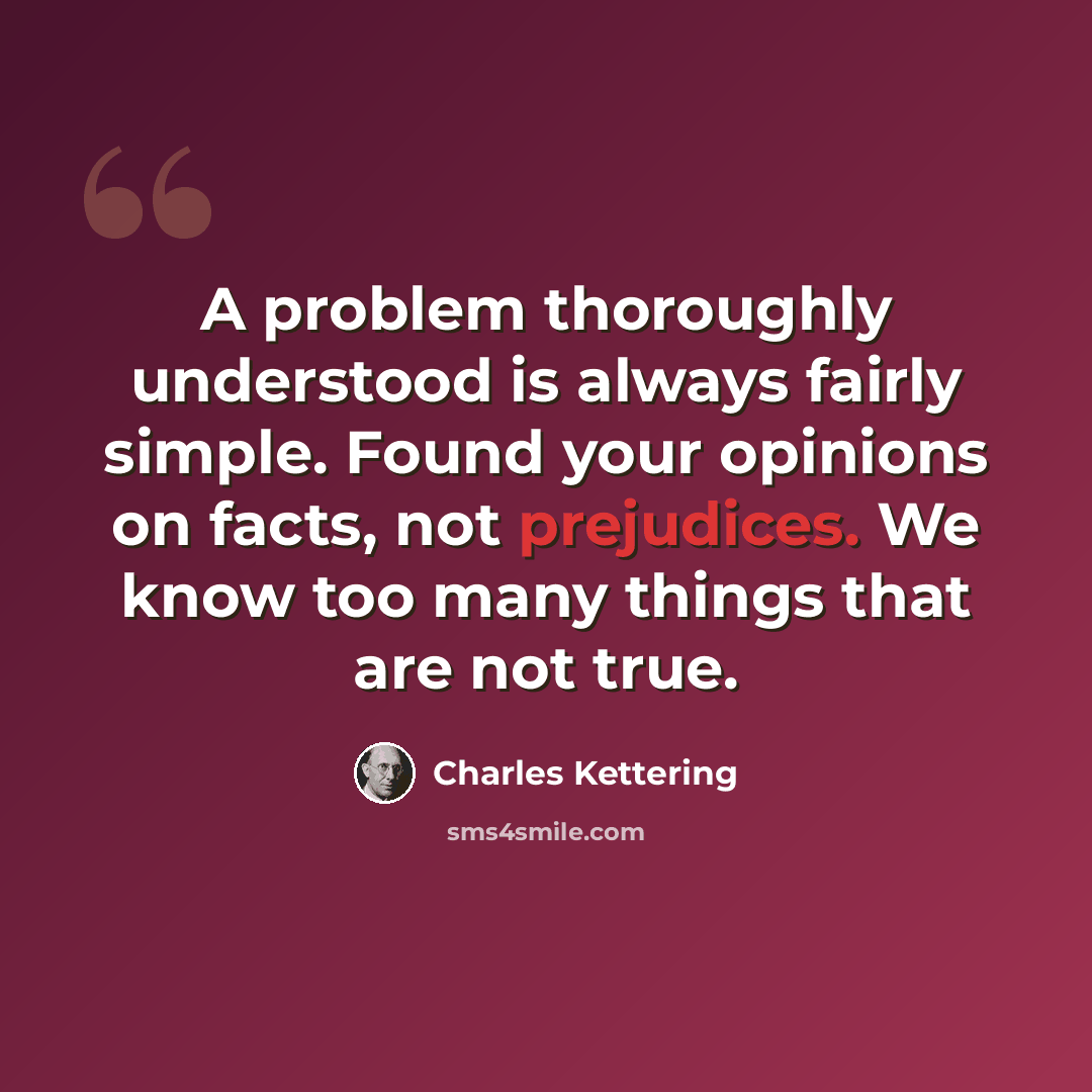 “A problem thoroughly understood is always fairly simple. Found your opinions on facts, not prejudices. We know too many things that are not true.” quote by Charles Kettering