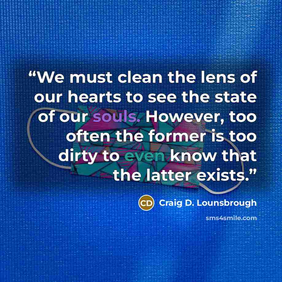 “We must clean the lens of our hearts to see the state of our souls. However, too often the former is too dirty to even know that the latter exists.” quote by Craig D. Lounsbrough