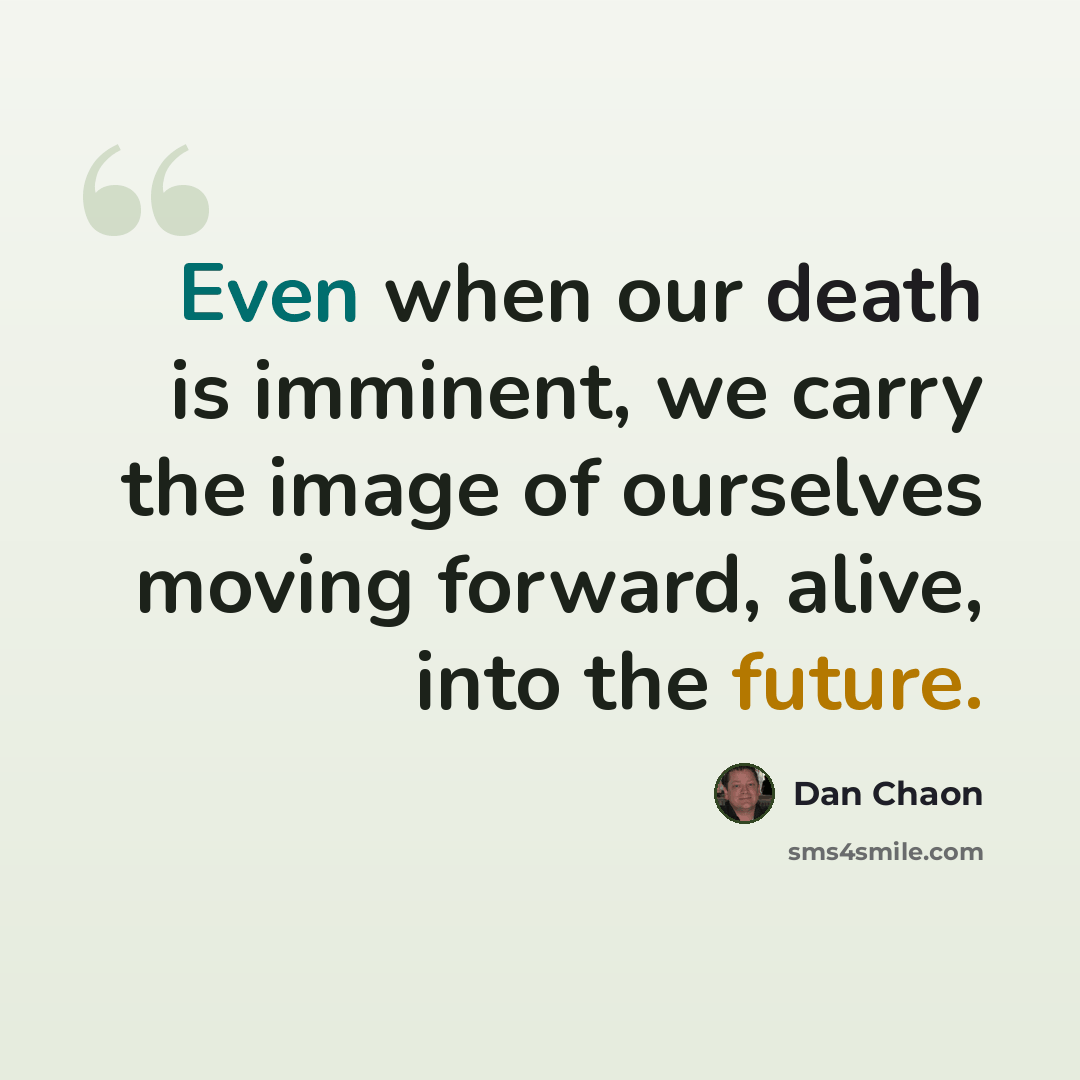 “Even when our death is imminent, we carry the image of ourselves moving forward, alive, into the future.” quote by Dan Chaon