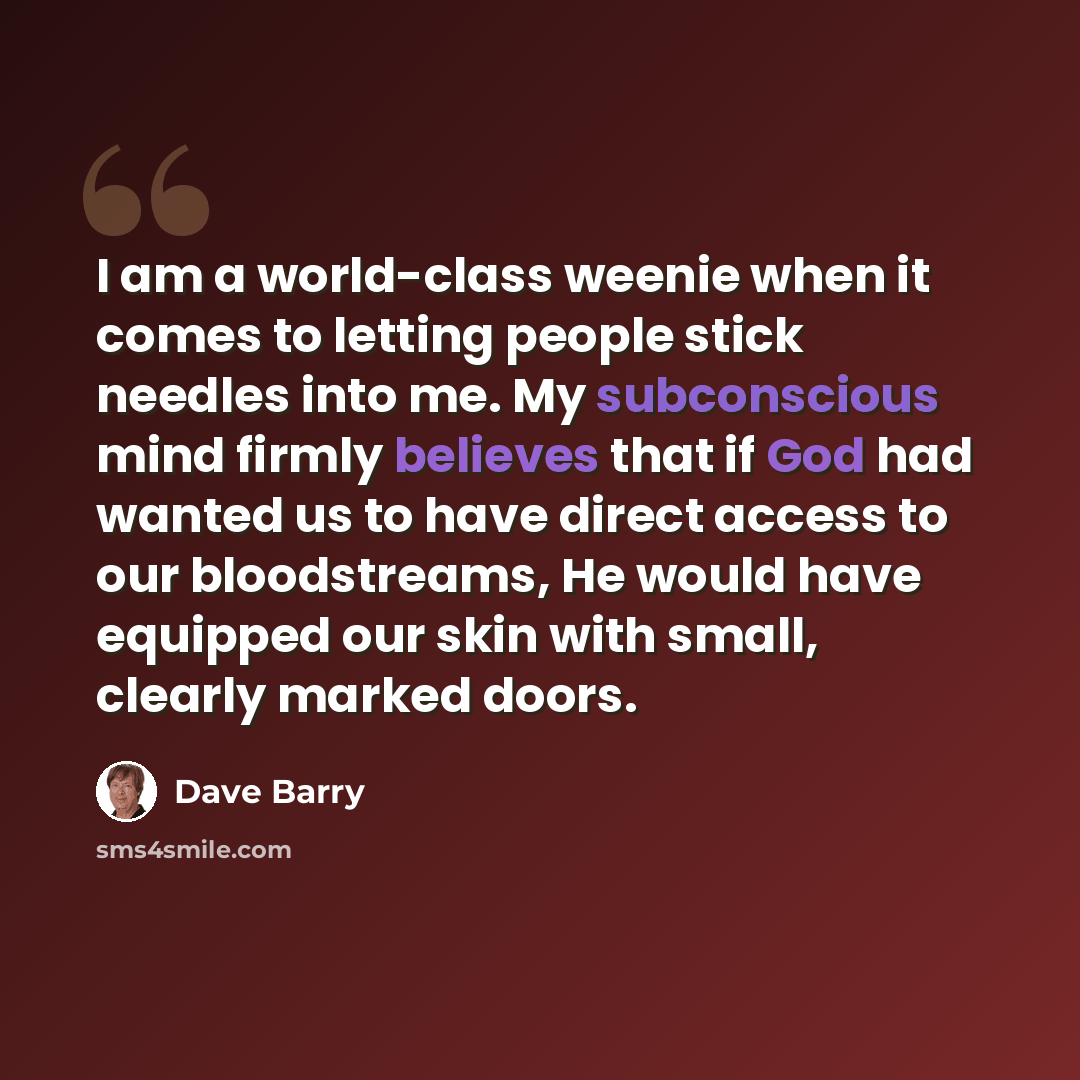 “I am a world-class weenie when it comes to letting people stick needles into me. My subconscious mind firmly believes that if God had wanted us to have direct access to our bloodstreams, He would have equipped our skin with small, clearly marked doors.” quote by Dave Barry