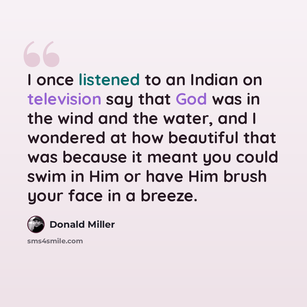 “I once listened to an Indian on television say that God was in the wind and the water, and I wondered at how beautiful that was because it meant you could swim in Him or have Him brush your face in a breeze.” quote by Donald Miller