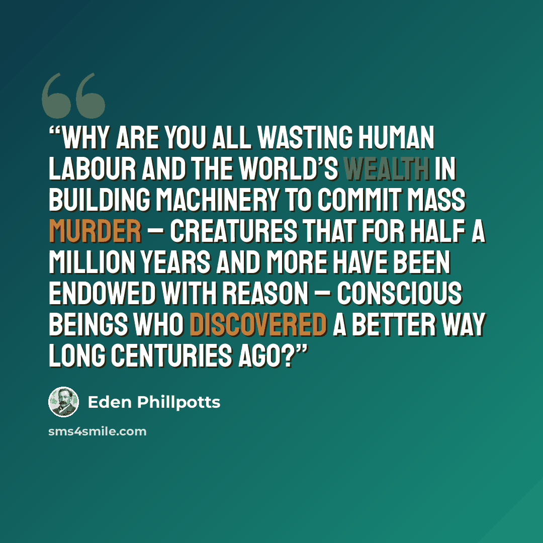 “Why are you all wasting human labour and the world’s wealth in building machinery to commit mass murder – creatures that for half a million years and more have been endowed with reason – conscious beings who discovered a better way long centuries ago?” quote by Eden Phillpotts