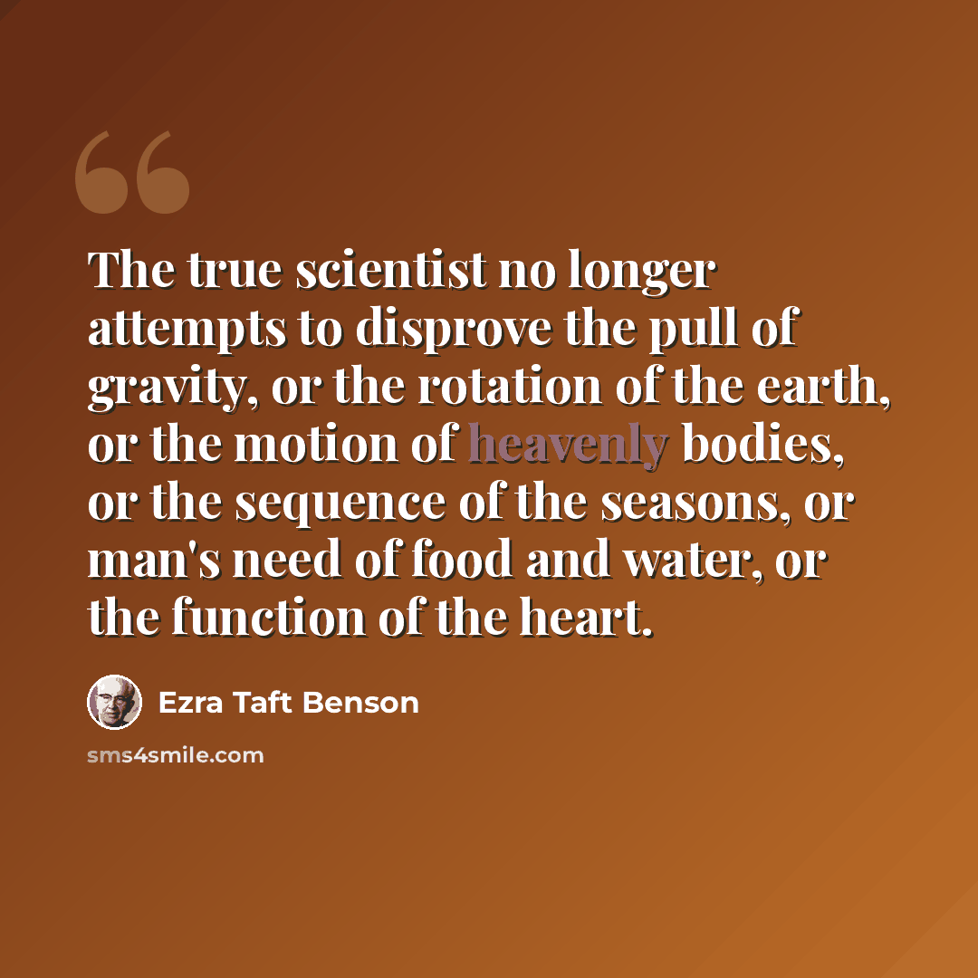 “The true scientist no longer attempts to disprove the pull of gravity, or the rotation of the earth, or the motion of heavenly bodies, or the sequence of the seasons, or man's need of food and water, or the function of the heart.” quote by Ezra Taft Benson