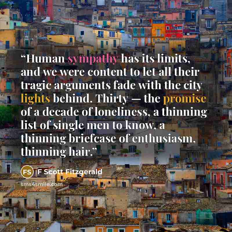 “Human sympathy has its limits, and we were content to let all their tragic arguments fade with the city lights behind. Thirty — the promise of a decade of loneliness, a thinning list of single men to know, a thinning briefcase of enthusiasm, thinning hair.” quote by F Scott Fitzgerald