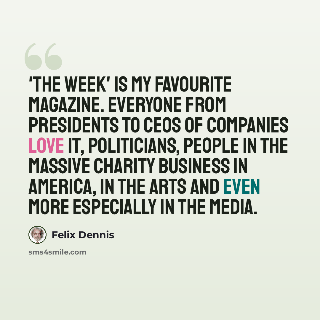 “'The Week' is my favourite magazine. Everyone from presidents to CEOs of companies love it, politicians, people in the massive charity business in America, in the arts and even more especially in the media.” quote by Felix Dennis