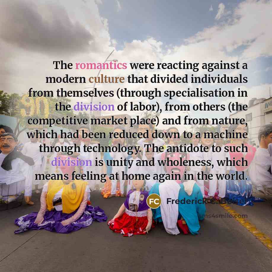 “The romantics were reacting against a modern culture that divided individuals from themselves (through specialisation in the division of labor), from others (the competitive market place) and from nature, which had been reduced down to a machine through technology. The antidote to such division is…” quote by Frederick C. Beiser