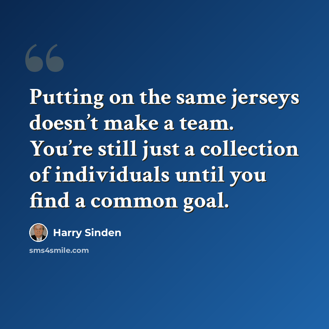 “Putting on the same jerseys doesn’t make a team. You’re still just a collection of individuals until you find a common goal.” quote by Harry Sinden