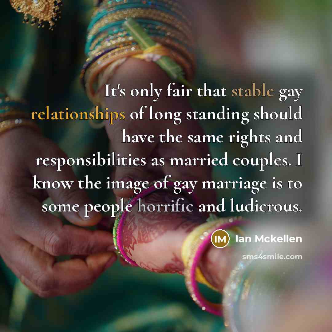 “It's only fair that stable gay relationships of long standing should have the same rights and responsibilities as married couples. I know the image of gay marriage is to some people horrific and ludicrous.” quote by Ian Mckellen
