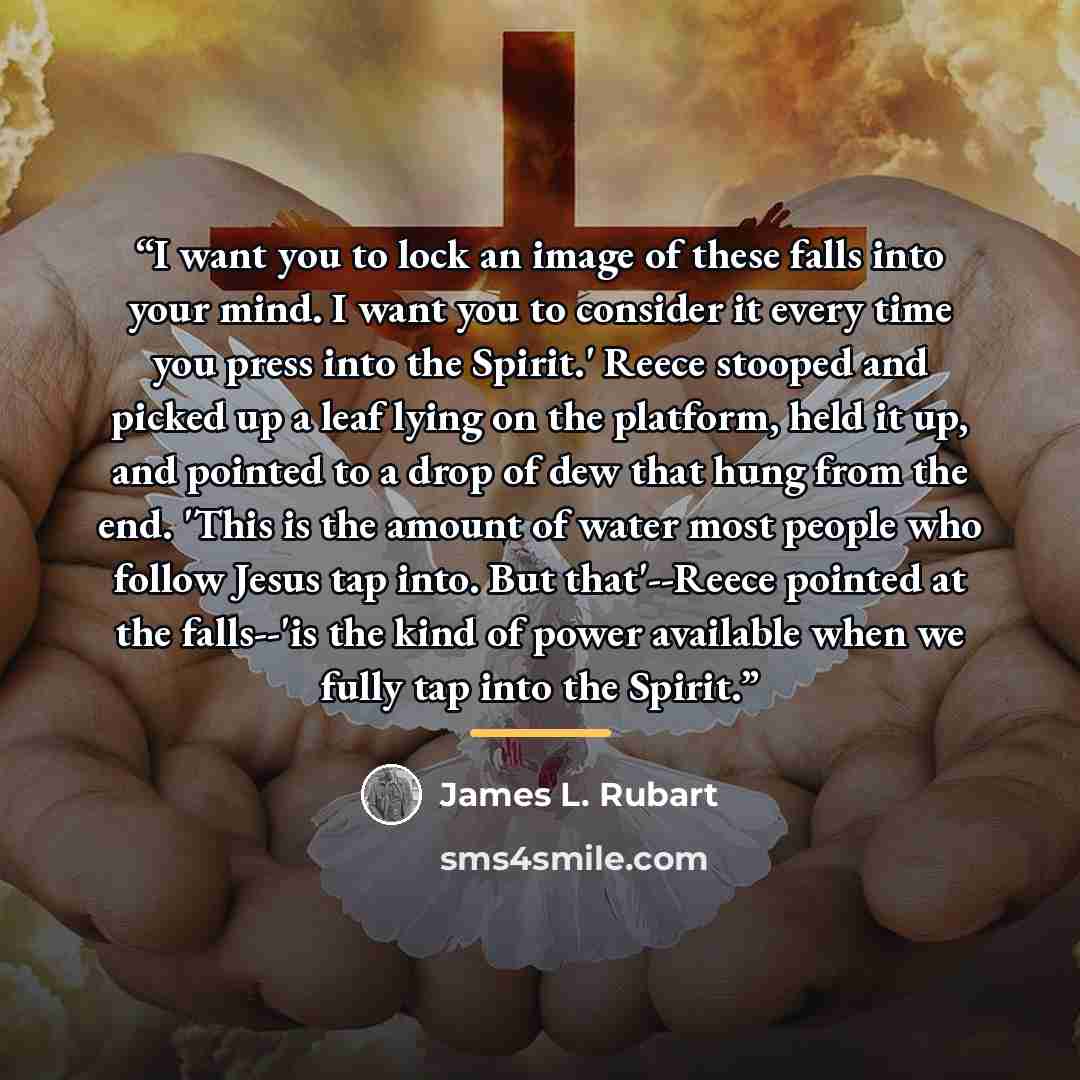 “I want you to lock an image of these falls into your mind. I want you to consider it every time you press into the Spirit.' Reece stooped and picked up a leaf lying on the platform, held it up, and pointed to a drop of dew that hung from the end. 'This is the amount of water most people who follow…” quote by James L. Rubart