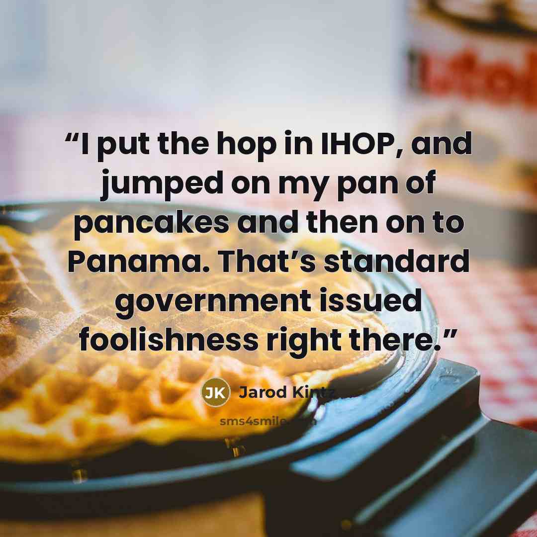 “I put the hop in IHOP, and jumped on my pan of pancakes and then on to Panama. That’s standard government issued foolishness right there.” quote by Jarod Kintz