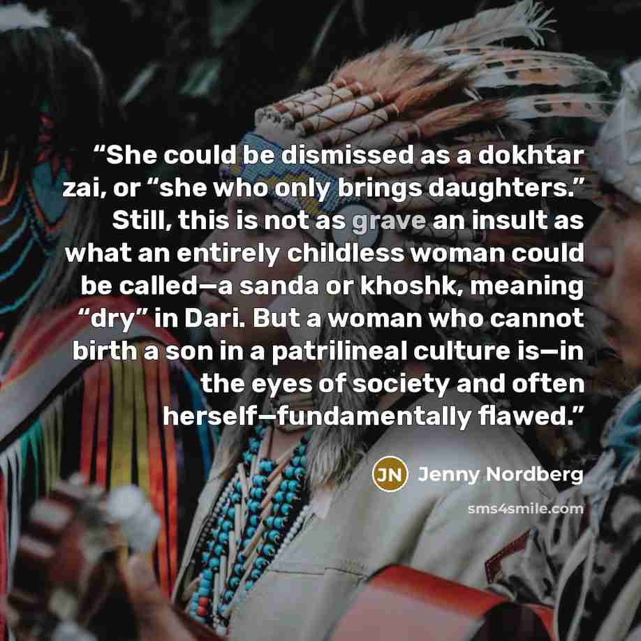 “She could be dismissed as a dokhtar zai, or “she who only brings daughters.” Still, this is not as grave an insult as what an entirely childless woman could be called—a sanda or khoshk, meaning “dry” in Dari. But a woman who cannot birth a son in a patrilineal culture is—in the eyes of society and…” quote by Jenny Nordberg