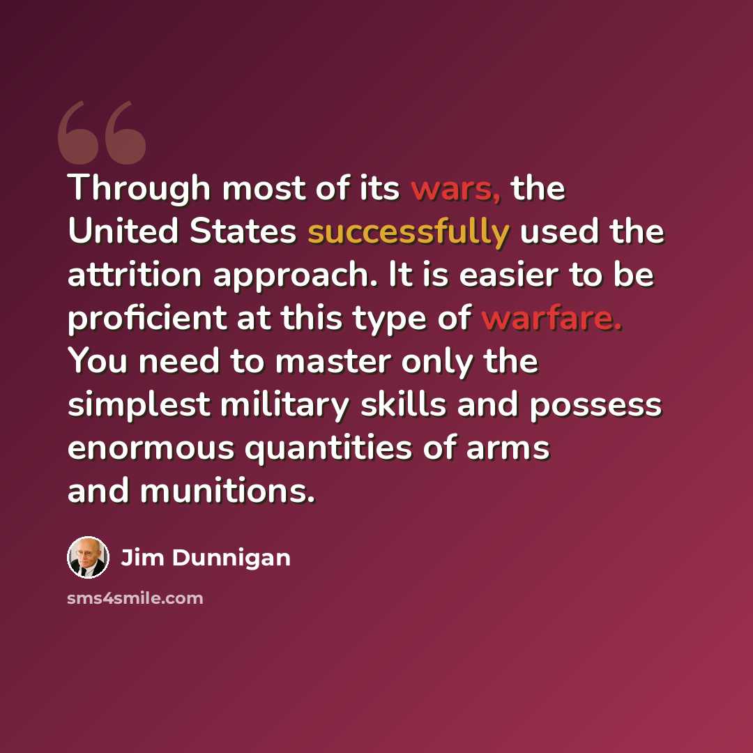 “Through most of its wars, the United States successfully used the attrition approach. It is easier to be proficient at this type of warfare. You need to master only the simplest military skills and possess enormous quantities of arms and munitions.” quote by Jim Dunnigan