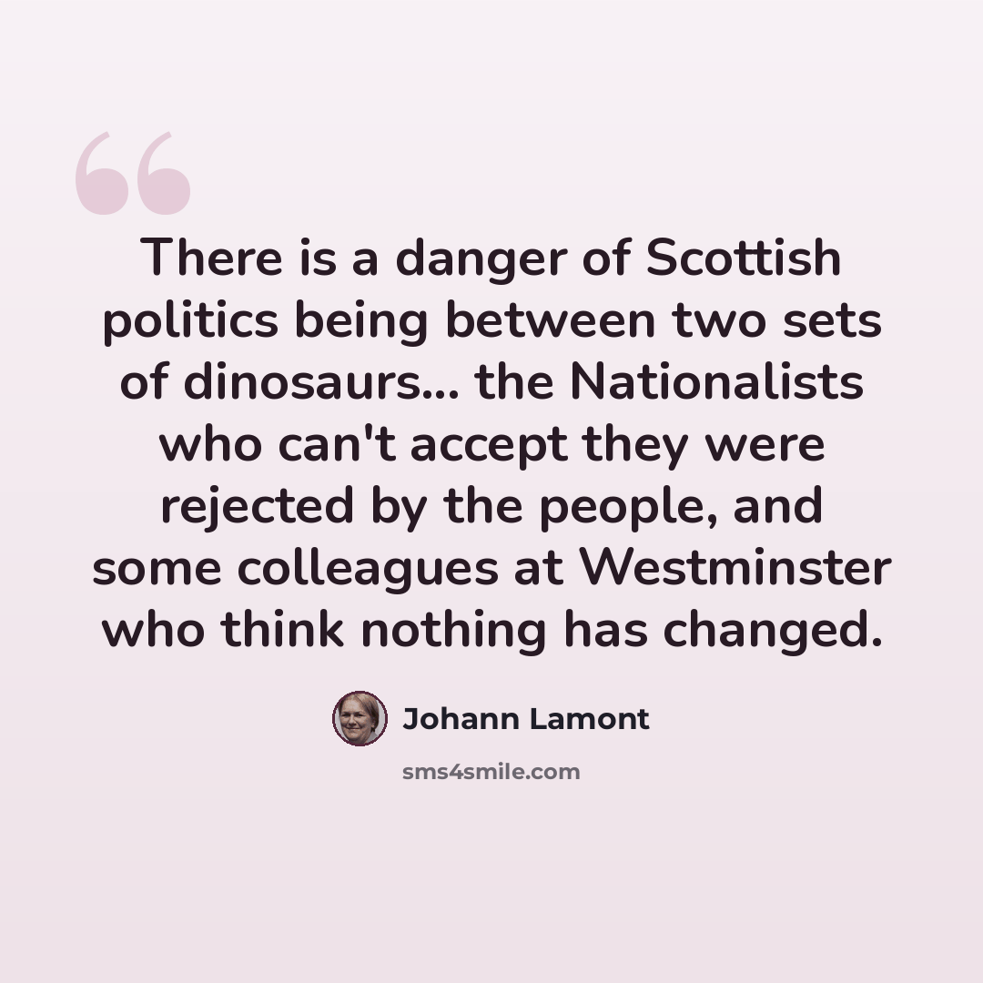 “There is a danger of Scottish politics being between two sets of dinosaurs... the Nationalists who can't accept they were rejected by the people, and some colleagues at Westminster who think nothing has changed.” quote by Johann Lamont
